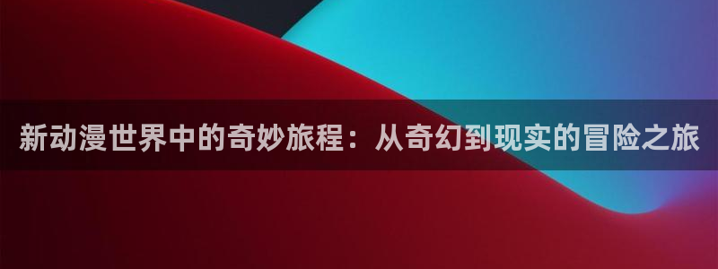58动漫网下载：新动漫世界中的奇妙旅程：从奇幻到现实的冒险之旅
