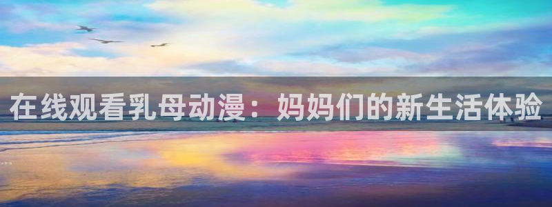 58动漫网：在线观看乳母动漫：妈妈们的新生活体验
